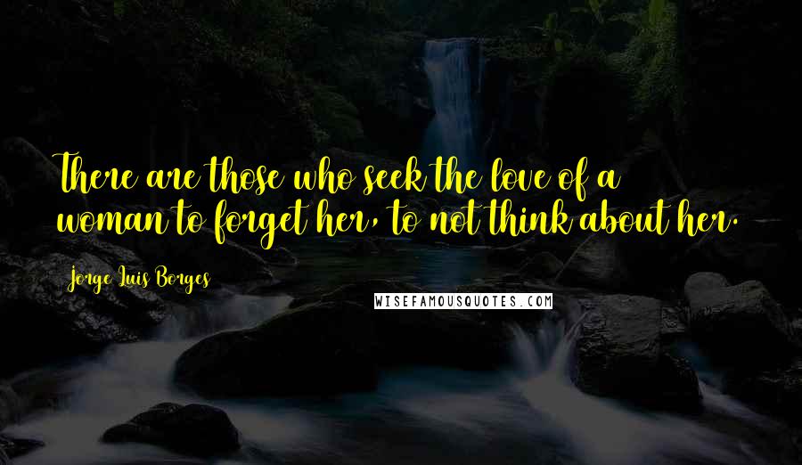 Jorge Luis Borges Quotes: There are those who seek the love of a woman to forget her, to not think about her.