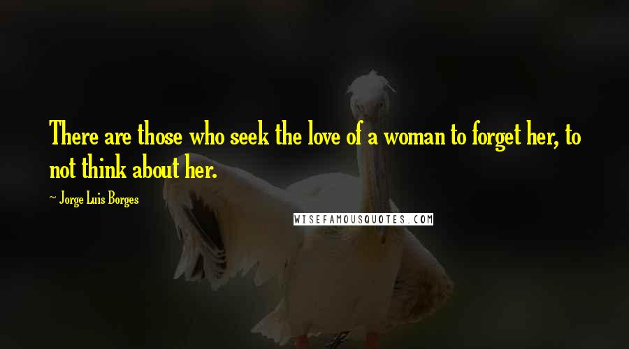 Jorge Luis Borges Quotes: There are those who seek the love of a woman to forget her, to not think about her.
