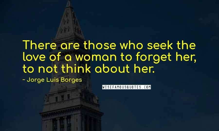 Jorge Luis Borges Quotes: There are those who seek the love of a woman to forget her, to not think about her.