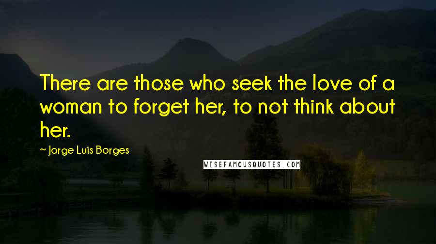 Jorge Luis Borges Quotes: There are those who seek the love of a woman to forget her, to not think about her.