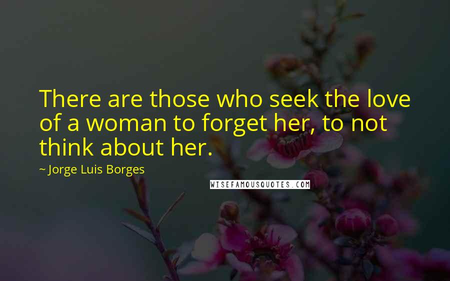 Jorge Luis Borges Quotes: There are those who seek the love of a woman to forget her, to not think about her.
