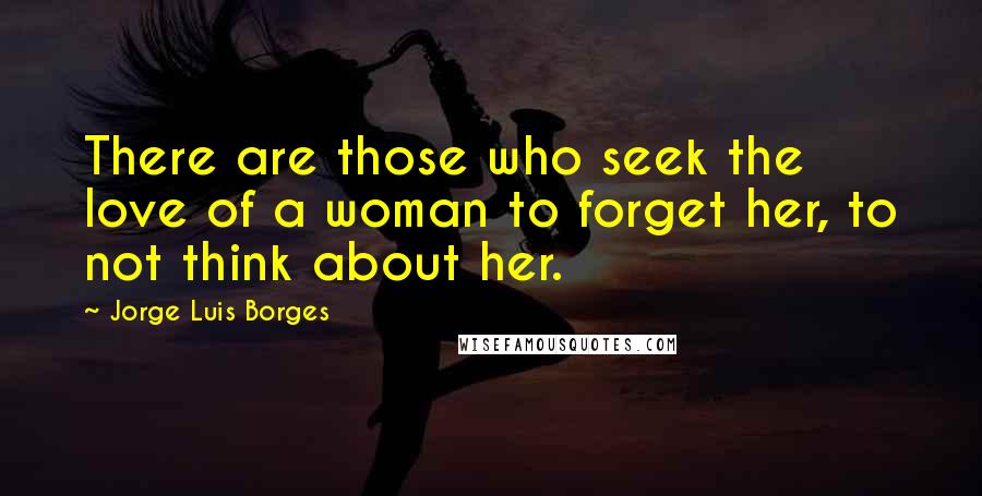 Jorge Luis Borges Quotes: There are those who seek the love of a woman to forget her, to not think about her.
