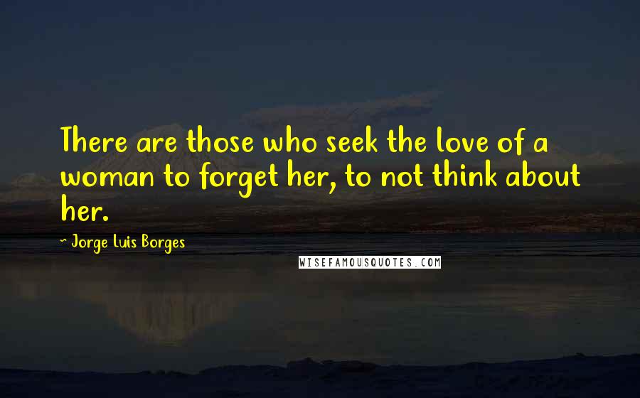 Jorge Luis Borges Quotes: There are those who seek the love of a woman to forget her, to not think about her.
