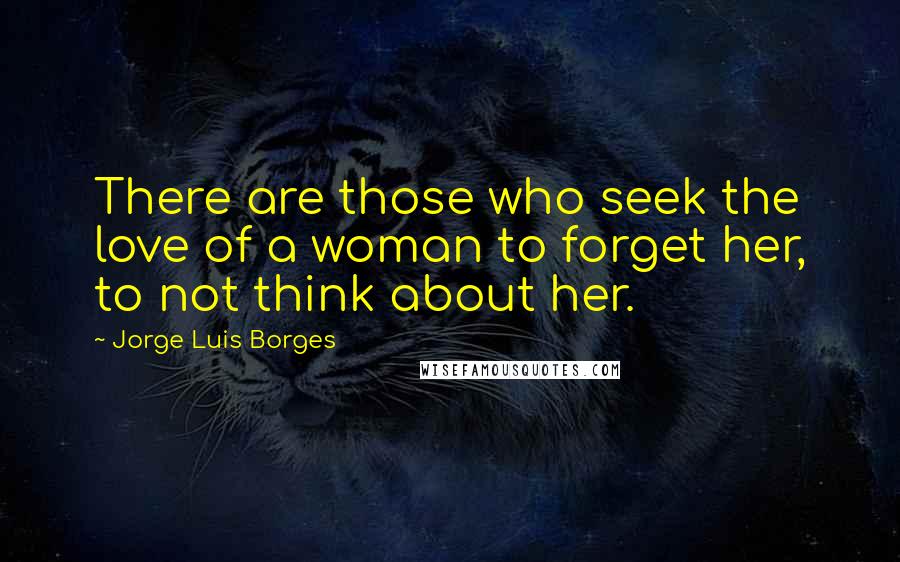 Jorge Luis Borges Quotes: There are those who seek the love of a woman to forget her, to not think about her.