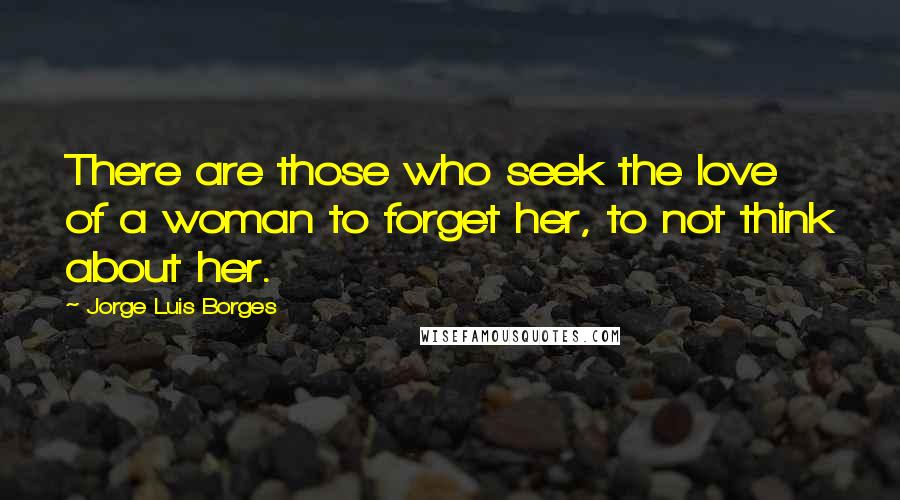Jorge Luis Borges Quotes: There are those who seek the love of a woman to forget her, to not think about her.