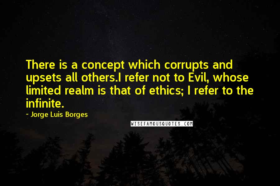 Jorge Luis Borges Quotes: There is a concept which corrupts and upsets all others.I refer not to Evil, whose limited realm is that of ethics; I refer to the infinite.