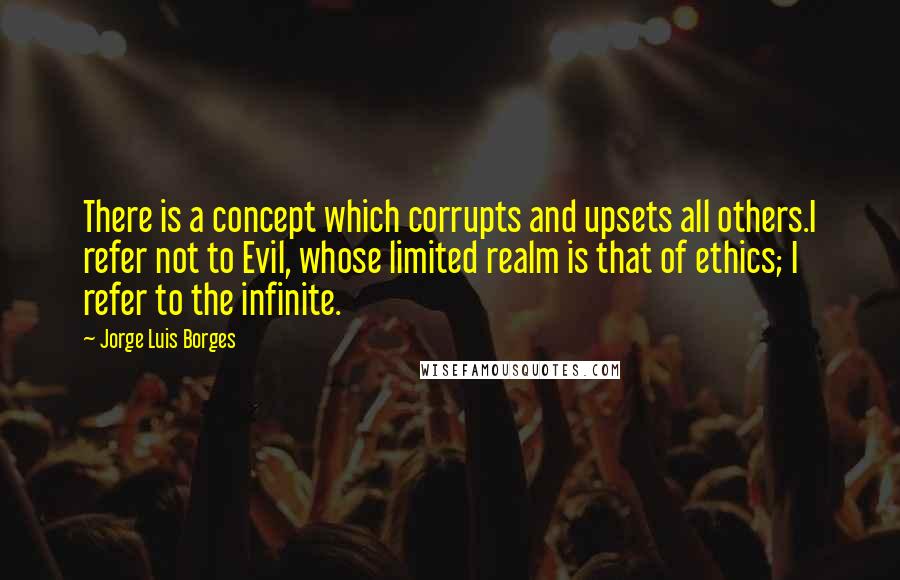 Jorge Luis Borges Quotes: There is a concept which corrupts and upsets all others.I refer not to Evil, whose limited realm is that of ethics; I refer to the infinite.
