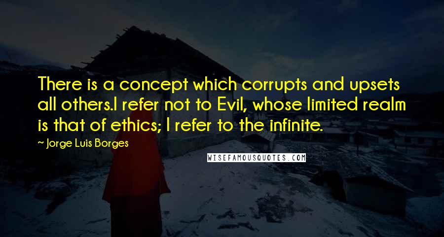 Jorge Luis Borges Quotes: There is a concept which corrupts and upsets all others.I refer not to Evil, whose limited realm is that of ethics; I refer to the infinite.