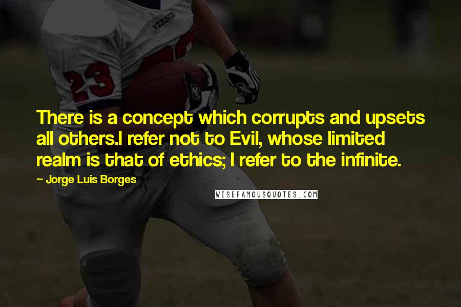 Jorge Luis Borges Quotes: There is a concept which corrupts and upsets all others.I refer not to Evil, whose limited realm is that of ethics; I refer to the infinite.