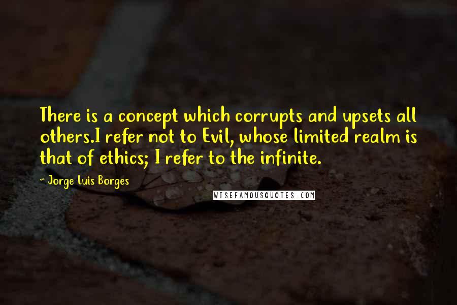 Jorge Luis Borges Quotes: There is a concept which corrupts and upsets all others.I refer not to Evil, whose limited realm is that of ethics; I refer to the infinite.