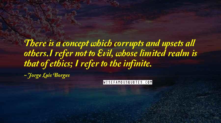 Jorge Luis Borges Quotes: There is a concept which corrupts and upsets all others.I refer not to Evil, whose limited realm is that of ethics; I refer to the infinite.