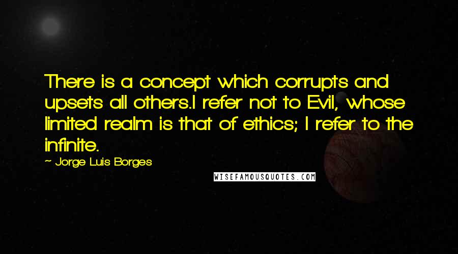 Jorge Luis Borges Quotes: There is a concept which corrupts and upsets all others.I refer not to Evil, whose limited realm is that of ethics; I refer to the infinite.