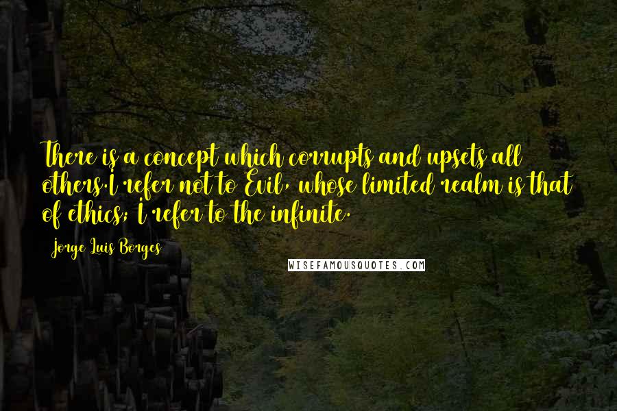 Jorge Luis Borges Quotes: There is a concept which corrupts and upsets all others.I refer not to Evil, whose limited realm is that of ethics; I refer to the infinite.