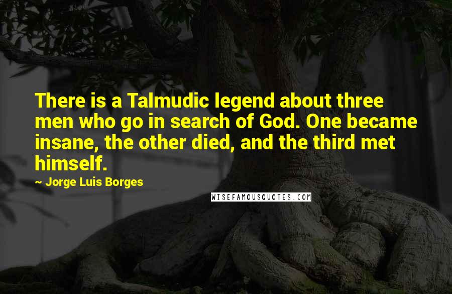 Jorge Luis Borges Quotes: There is a Talmudic legend about three men who go in search of God. One became insane, the other died, and the third met himself.