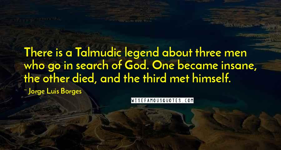 Jorge Luis Borges Quotes: There is a Talmudic legend about three men who go in search of God. One became insane, the other died, and the third met himself.