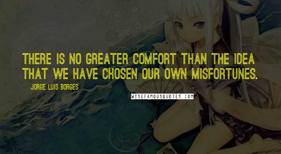 Jorge Luis Borges Quotes: There is no greater comfort than the idea that we have chosen our own misfortunes.