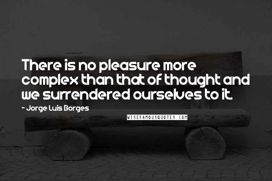Jorge Luis Borges Quotes: There is no pleasure more complex than that of thought and we surrendered ourselves to it.