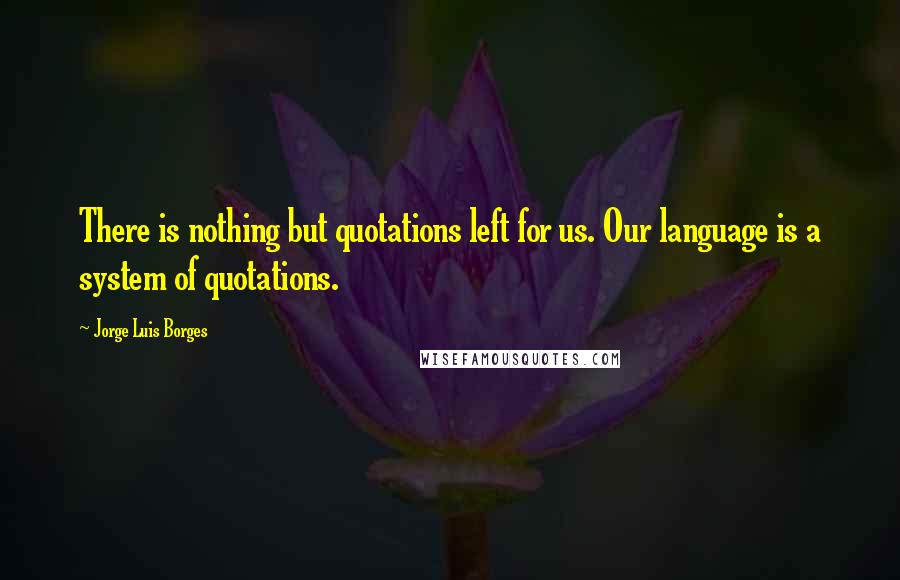 Jorge Luis Borges Quotes: There is nothing but quotations left for us. Our language is a system of quotations.