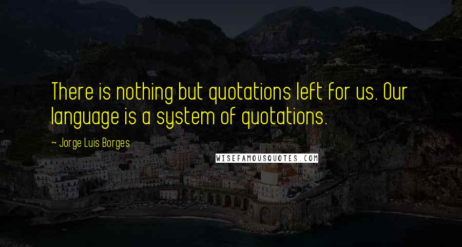 Jorge Luis Borges Quotes: There is nothing but quotations left for us. Our language is a system of quotations.