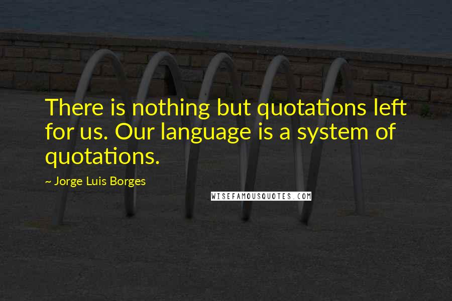 Jorge Luis Borges Quotes: There is nothing but quotations left for us. Our language is a system of quotations.