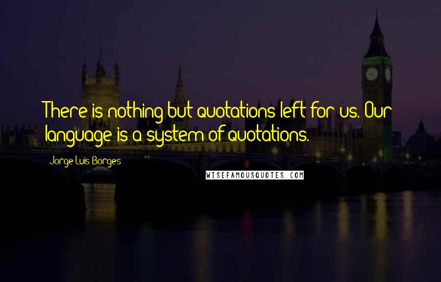 Jorge Luis Borges Quotes: There is nothing but quotations left for us. Our language is a system of quotations.