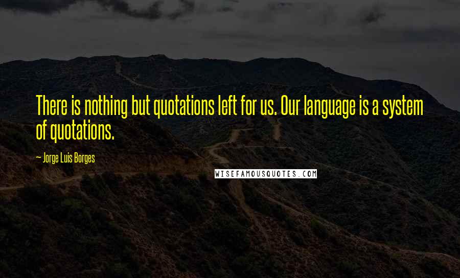 Jorge Luis Borges Quotes: There is nothing but quotations left for us. Our language is a system of quotations.