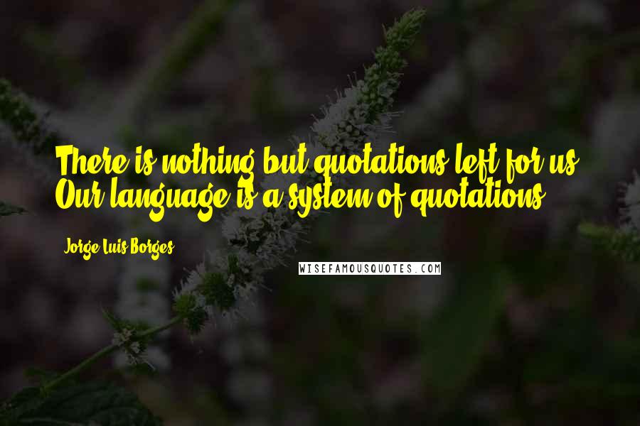 Jorge Luis Borges Quotes: There is nothing but quotations left for us. Our language is a system of quotations.