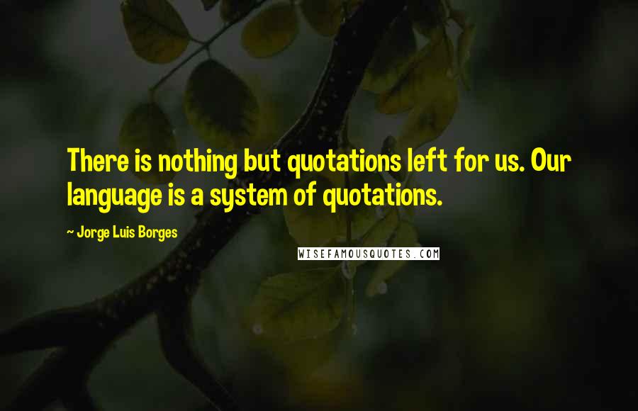 Jorge Luis Borges Quotes: There is nothing but quotations left for us. Our language is a system of quotations.