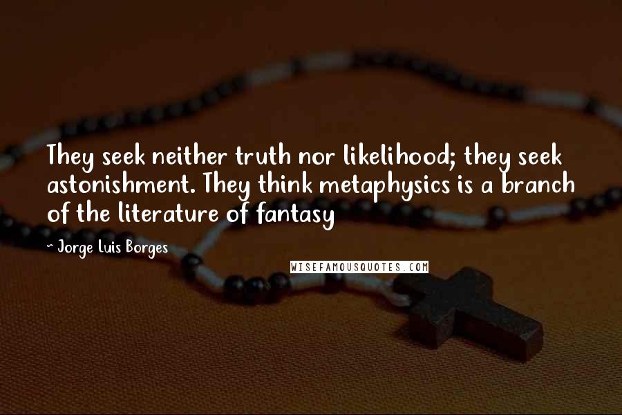 Jorge Luis Borges Quotes: They seek neither truth nor likelihood; they seek astonishment. They think metaphysics is a branch of the literature of fantasy