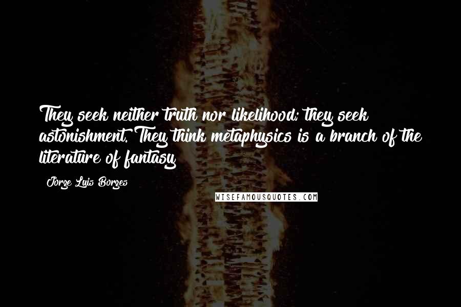 Jorge Luis Borges Quotes: They seek neither truth nor likelihood; they seek astonishment. They think metaphysics is a branch of the literature of fantasy