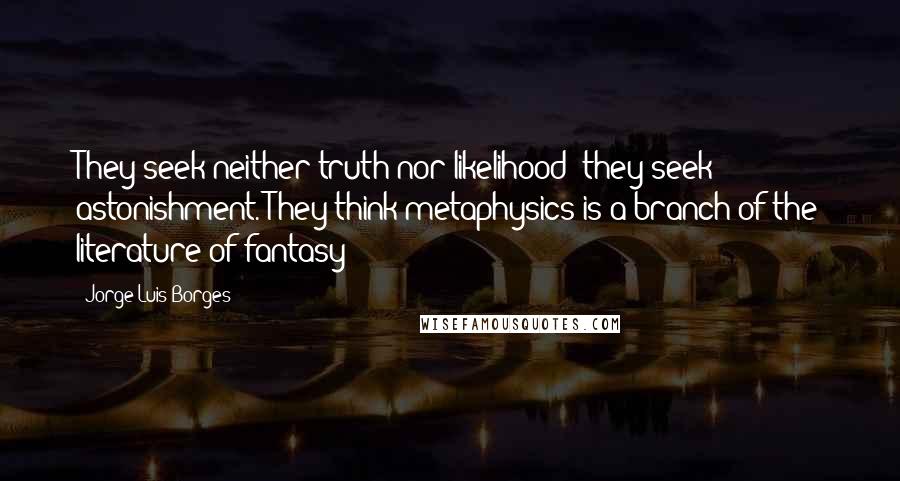 Jorge Luis Borges Quotes: They seek neither truth nor likelihood; they seek astonishment. They think metaphysics is a branch of the literature of fantasy