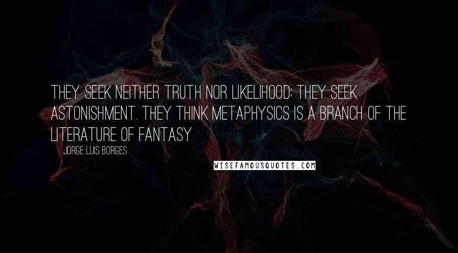 Jorge Luis Borges Quotes: They seek neither truth nor likelihood; they seek astonishment. They think metaphysics is a branch of the literature of fantasy