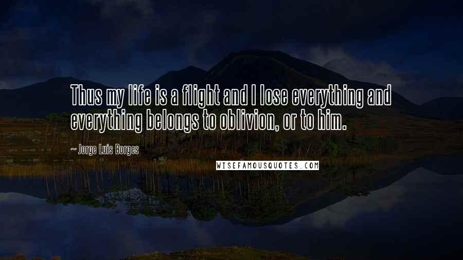 Jorge Luis Borges Quotes: Thus my life is a flight and I lose everything and everything belongs to oblivion, or to him.