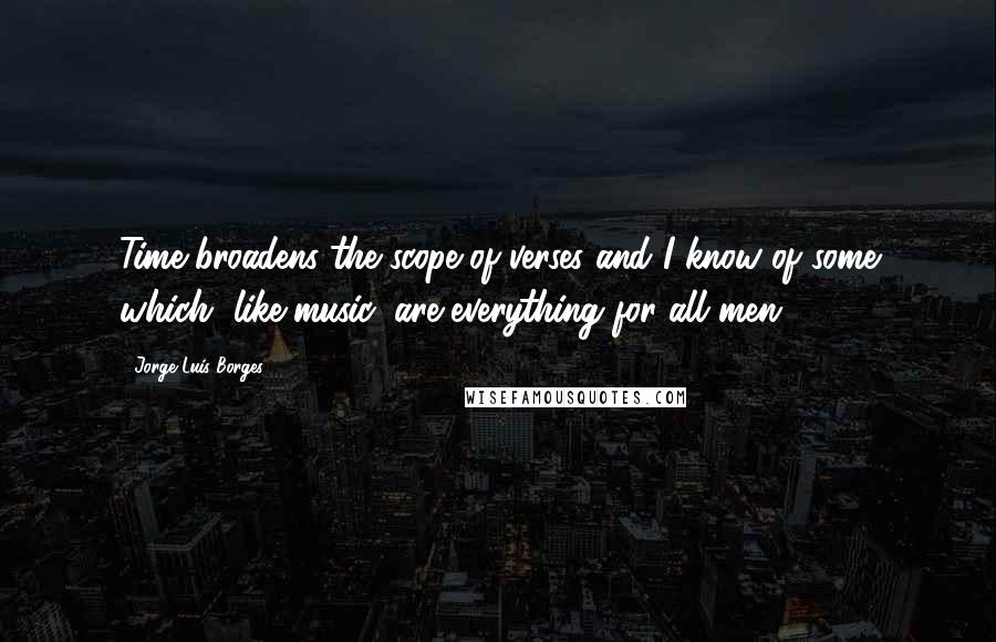 Jorge Luis Borges Quotes: Time broadens the scope of verses and I know of some which, like music, are everything for all men.