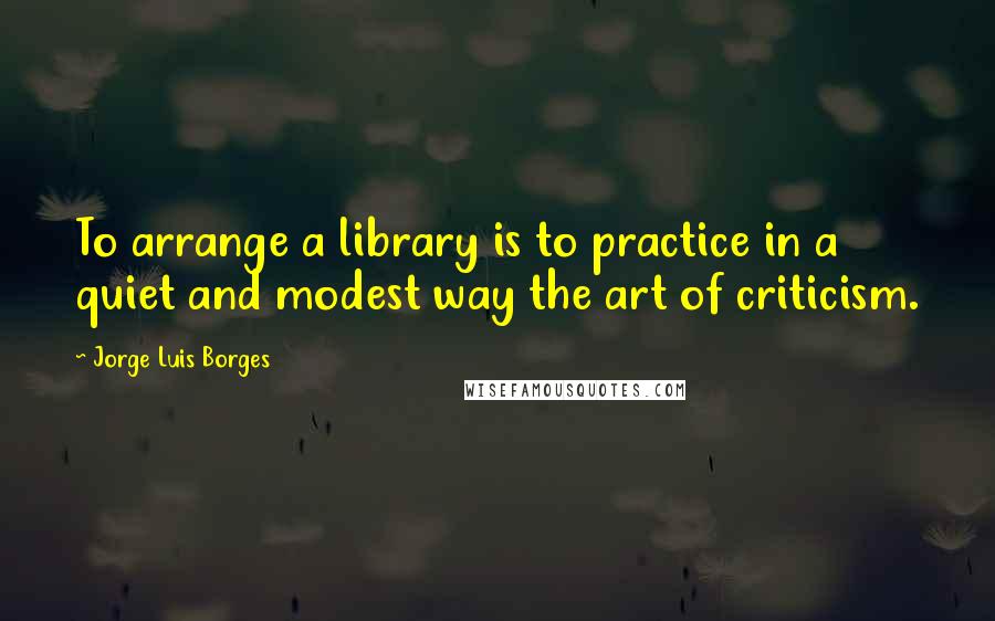 Jorge Luis Borges Quotes: To arrange a library is to practice in a quiet and modest way the art of criticism.