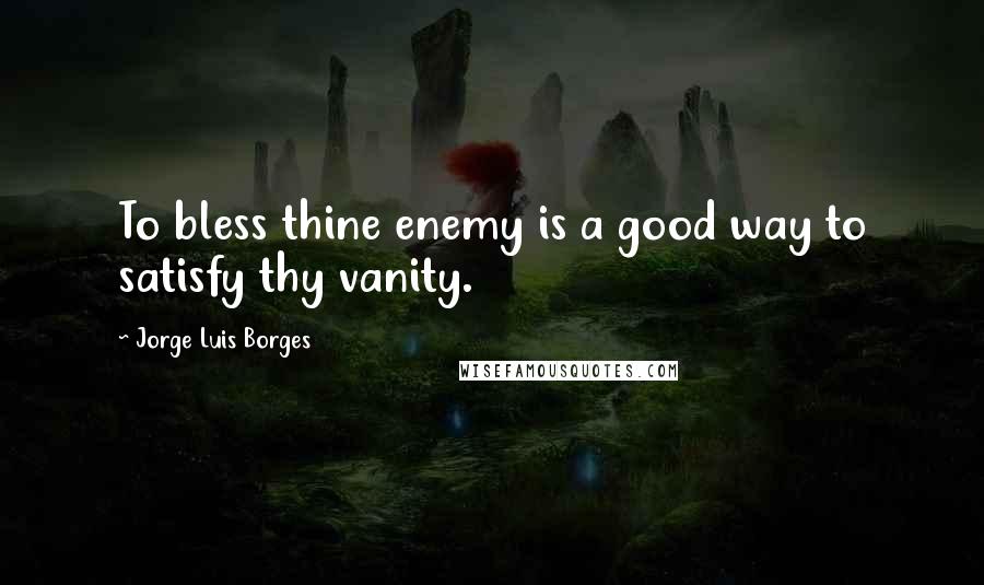 Jorge Luis Borges Quotes: To bless thine enemy is a good way to satisfy thy vanity.