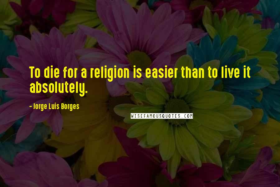 Jorge Luis Borges Quotes: To die for a religion is easier than to live it absolutely.