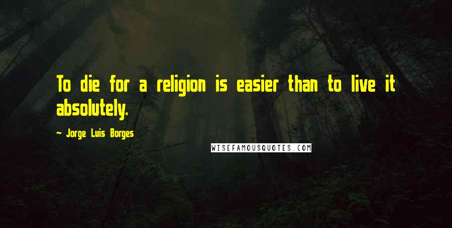 Jorge Luis Borges Quotes: To die for a religion is easier than to live it absolutely.