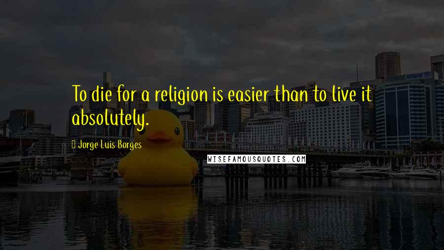 Jorge Luis Borges Quotes: To die for a religion is easier than to live it absolutely.