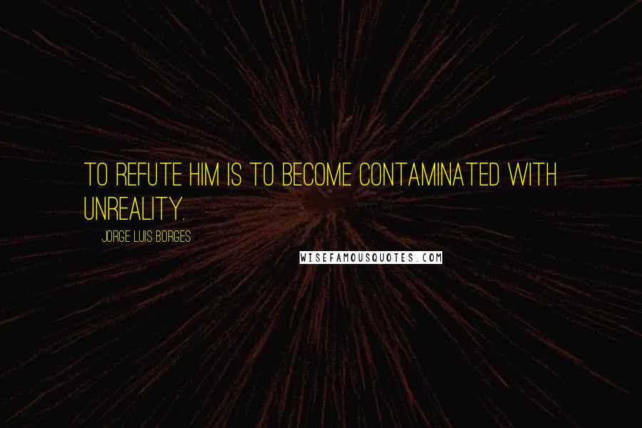 Jorge Luis Borges Quotes: To refute him is to become contaminated with unreality.