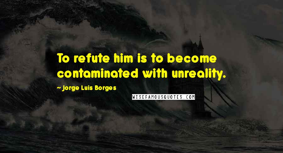Jorge Luis Borges Quotes: To refute him is to become contaminated with unreality.