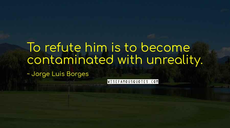 Jorge Luis Borges Quotes: To refute him is to become contaminated with unreality.