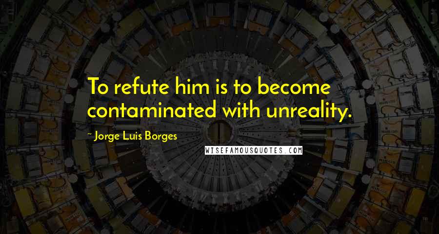 Jorge Luis Borges Quotes: To refute him is to become contaminated with unreality.