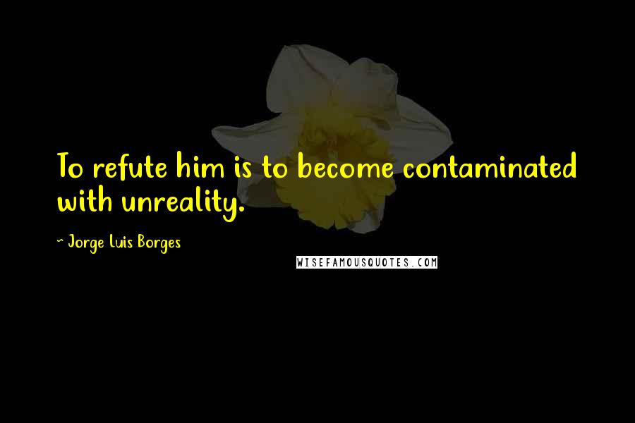 Jorge Luis Borges Quotes: To refute him is to become contaminated with unreality.