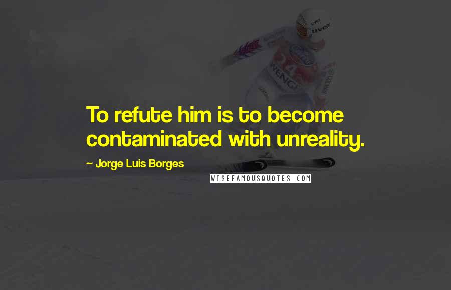 Jorge Luis Borges Quotes: To refute him is to become contaminated with unreality.