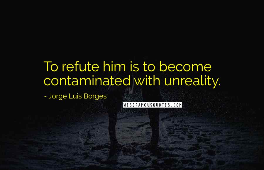 Jorge Luis Borges Quotes: To refute him is to become contaminated with unreality.