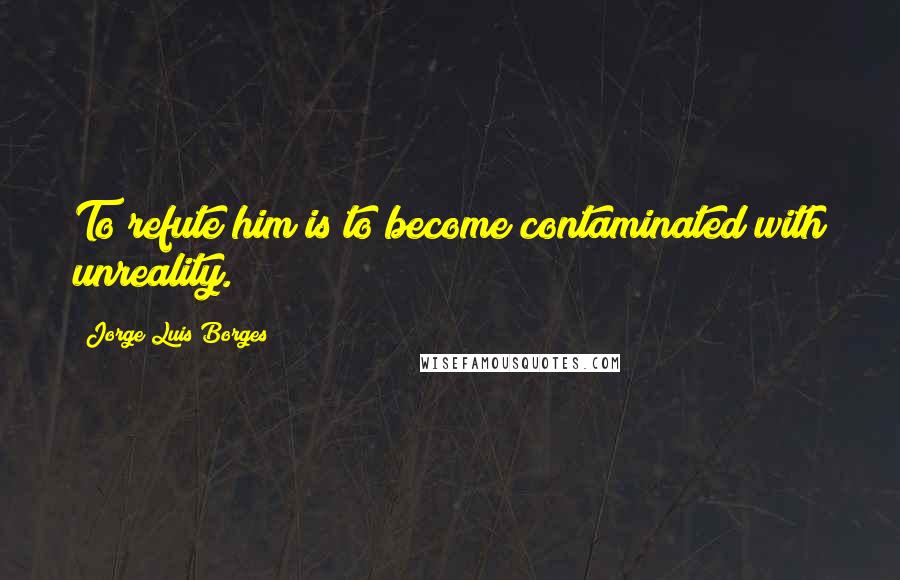 Jorge Luis Borges Quotes: To refute him is to become contaminated with unreality.