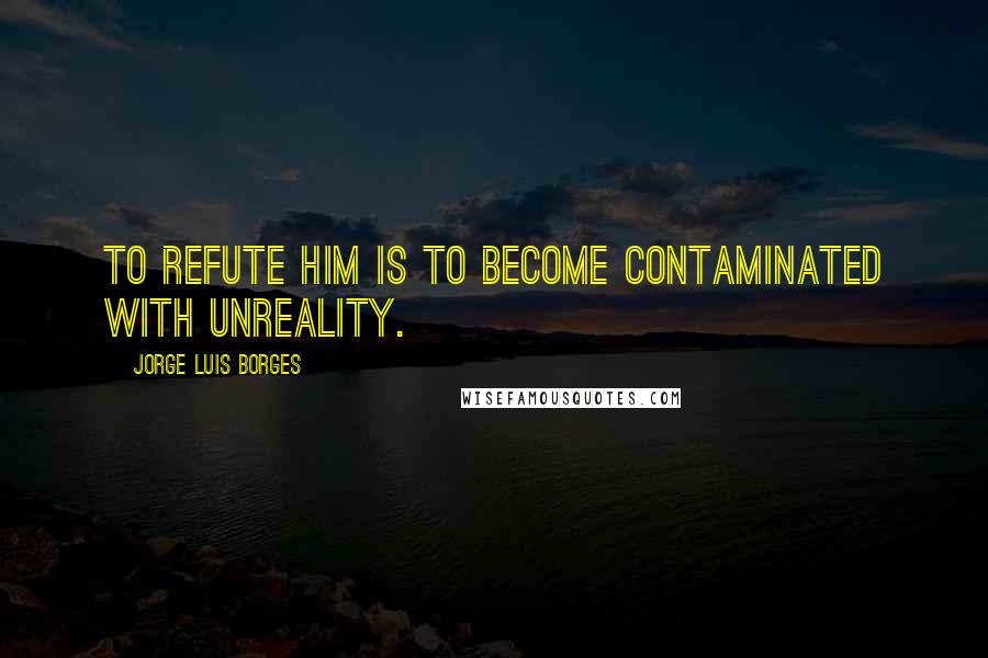 Jorge Luis Borges Quotes: To refute him is to become contaminated with unreality.