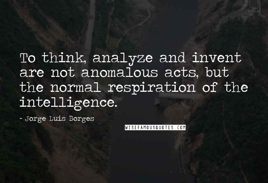 Jorge Luis Borges Quotes: To think, analyze and invent are not anomalous acts, but the normal respiration of the intelligence.