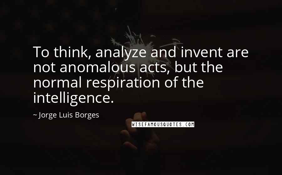 Jorge Luis Borges Quotes: To think, analyze and invent are not anomalous acts, but the normal respiration of the intelligence.